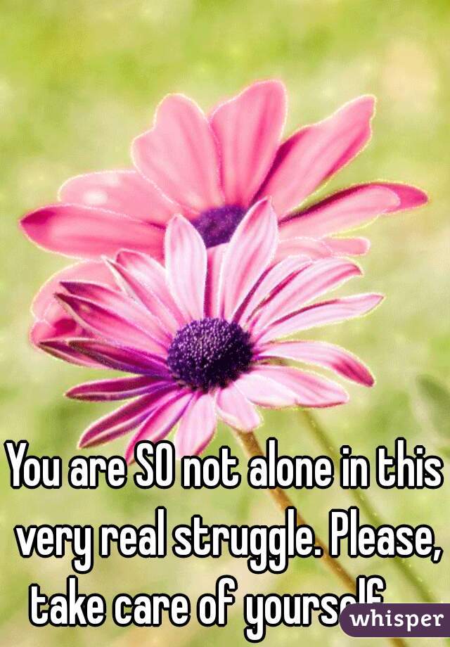 You are SO not alone in this very real struggle. Please, take care of yourself. . .
