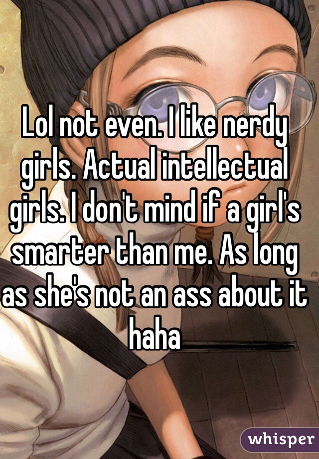 Lol not even. I like nerdy girls. Actual intellectual girls. I don't mind if a girl's smarter than me. As long as she's not an ass about it haha