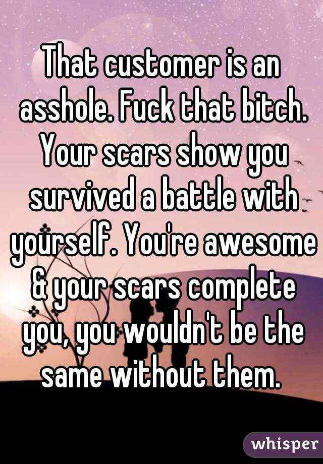 That customer is an asshole. Fuck that bitch. Your scars show you survived a battle with yourself. You're awesome & your scars complete you, you wouldn't be the same without them. 
