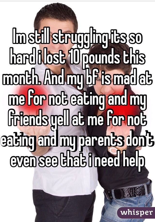 Im still struggling its so hard i lost 10 pounds this month. And my bf is mad at me for not eating and my friends yell at me for not eating and my parents don't even see that i need help 