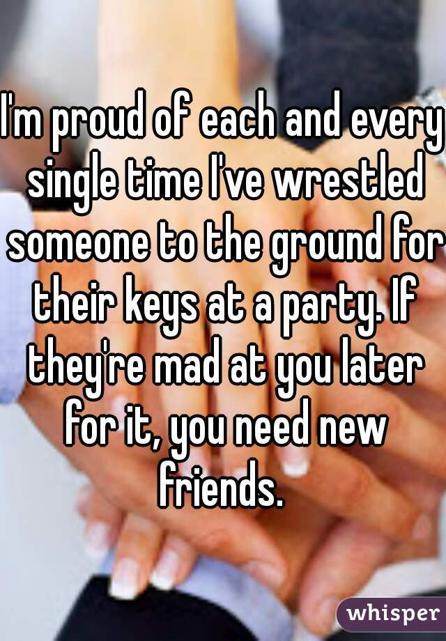 I'm proud of each and every single time I've wrestled someone to the ground for their keys at a party. If they're mad at you later for it, you need new friends. 