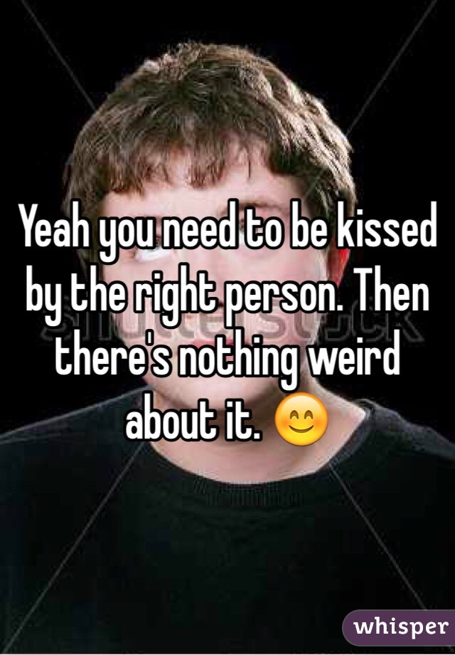 Yeah you need to be kissed by the right person. Then there's nothing weird about it. 😊