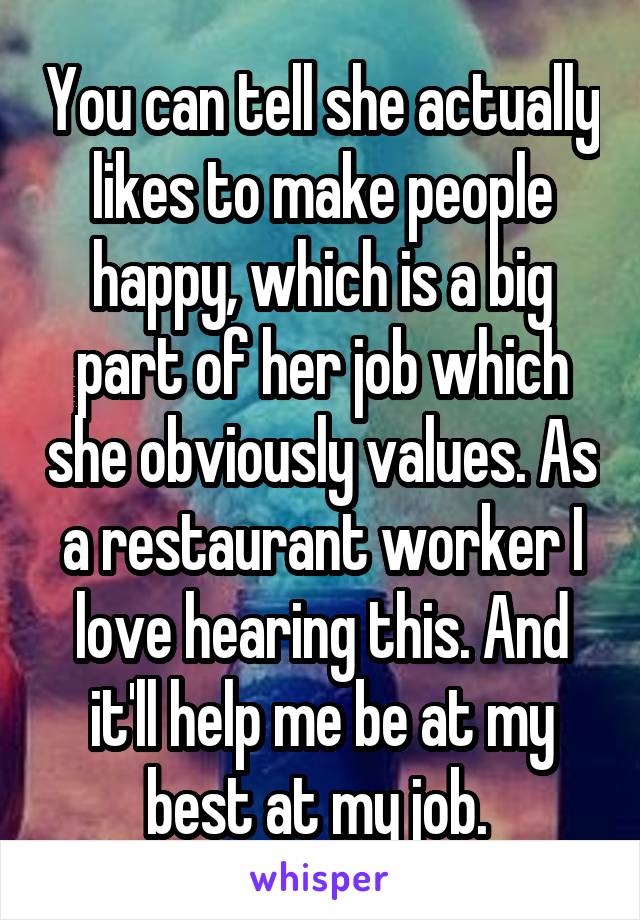 You can tell she actually likes to make people happy, which is a big part of her job which she obviously values. As a restaurant worker I love hearing this. And it'll help me be at my best at my job. 