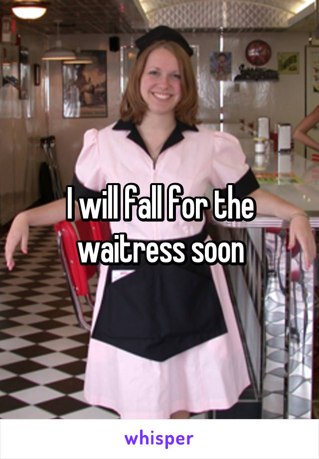 I will fall for the waitress soon