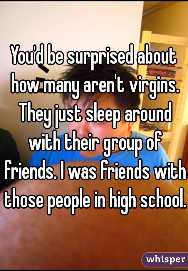 You'd be surprised about how many aren't virgins. They just sleep around with their group of friends. I was friends with those people in high school.
