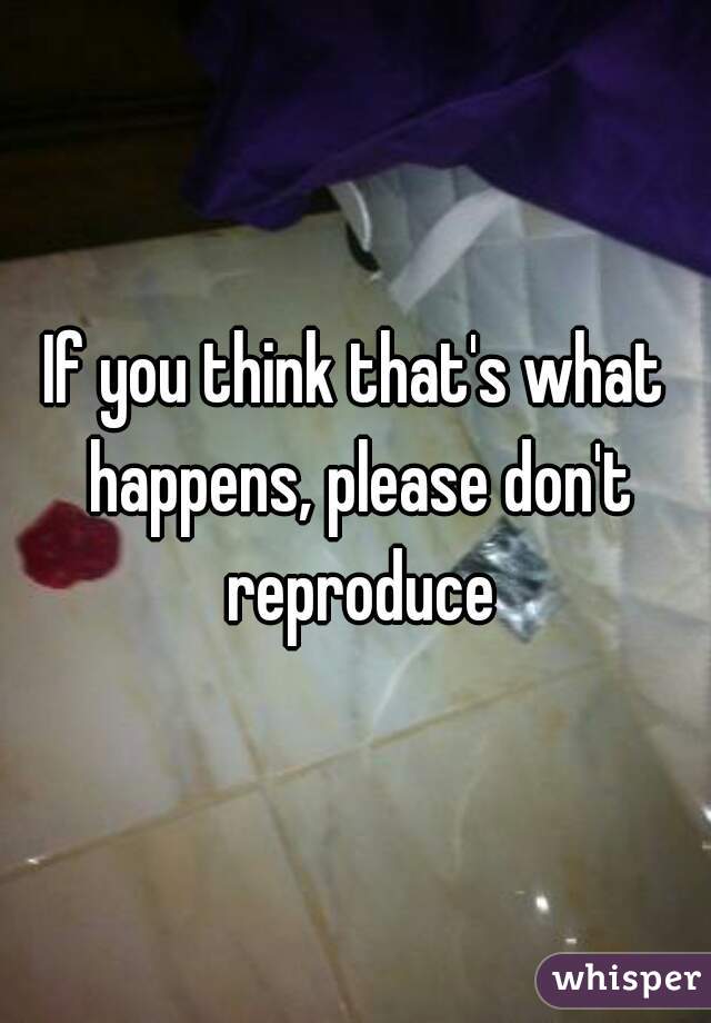 If you think that's what happens, please don't reproduce