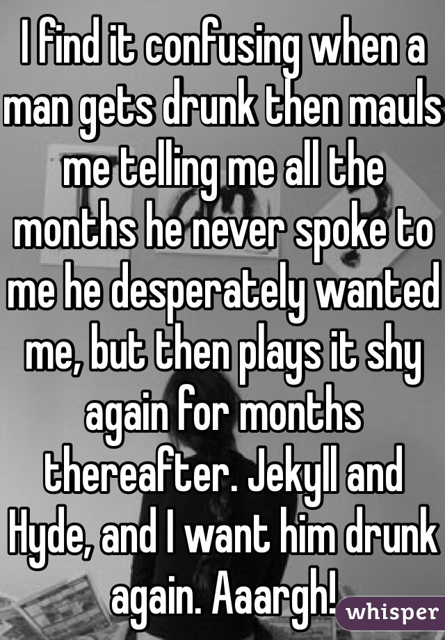 I find it confusing when a man gets drunk then mauls me telling me all the months he never spoke to me he desperately wanted me, but then plays it shy again for months thereafter. Jekyll and Hyde, and I want him drunk again. Aaargh!