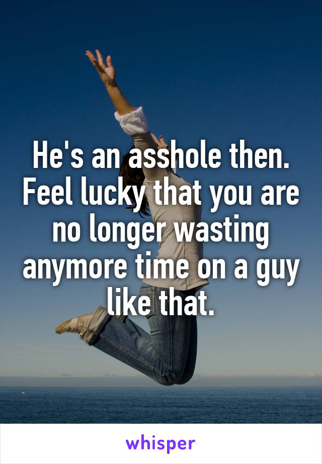He's an asshole then. Feel lucky that you are no longer wasting anymore time on a guy like that.