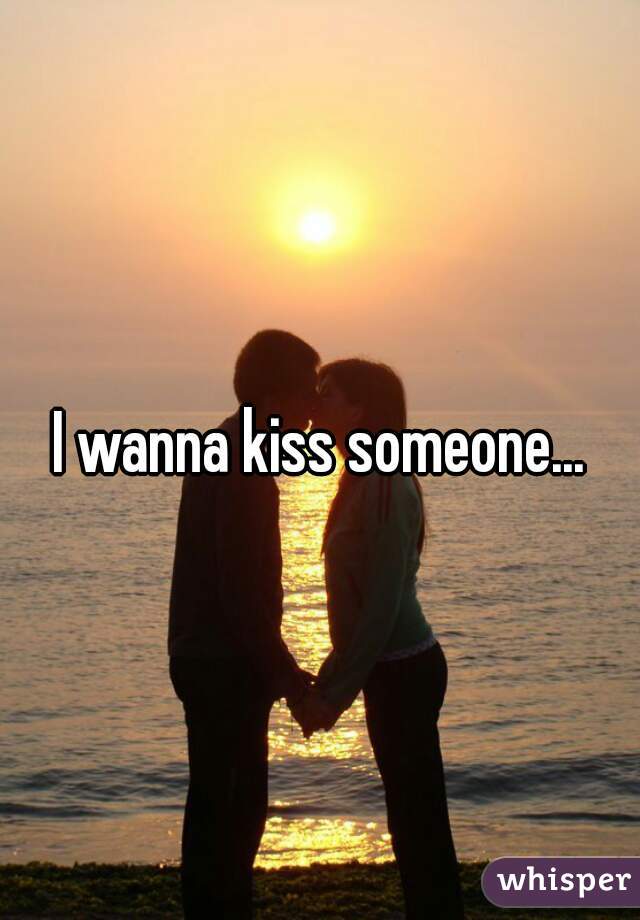 I wanna kiss someone...