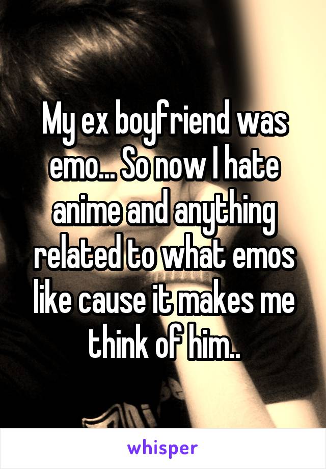 My ex boyfriend was emo... So now I hate anime and anything related to what emos like cause it makes me think of him..