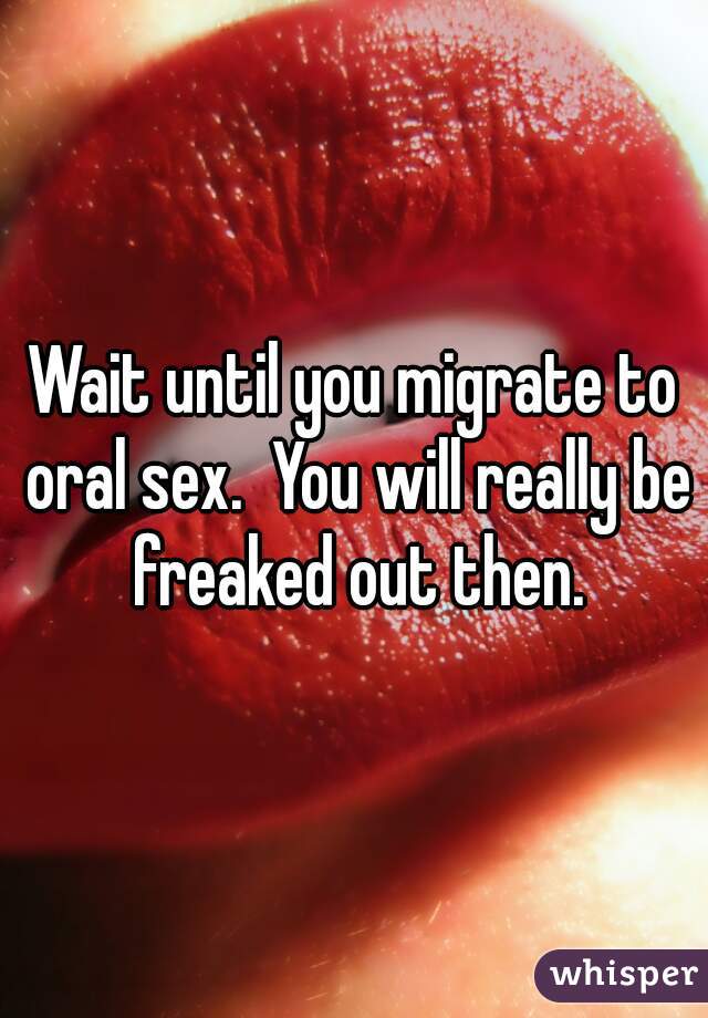 Wait until you migrate to oral sex.  You will really be freaked out then.