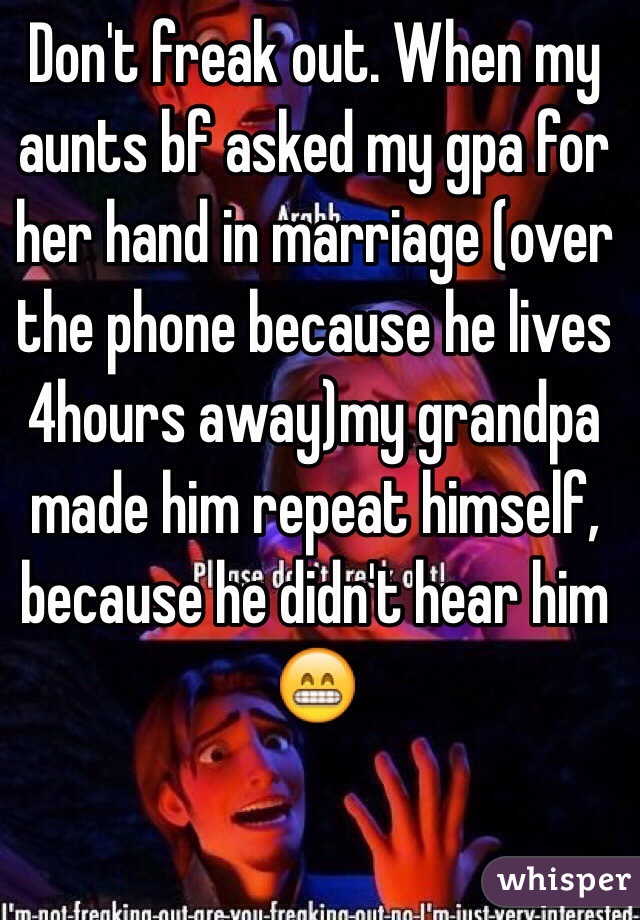 Don't freak out. When my aunts bf asked my gpa for her hand in marriage (over the phone because he lives 4hours away)my grandpa made him repeat himself, because he didn't hear him 
😁