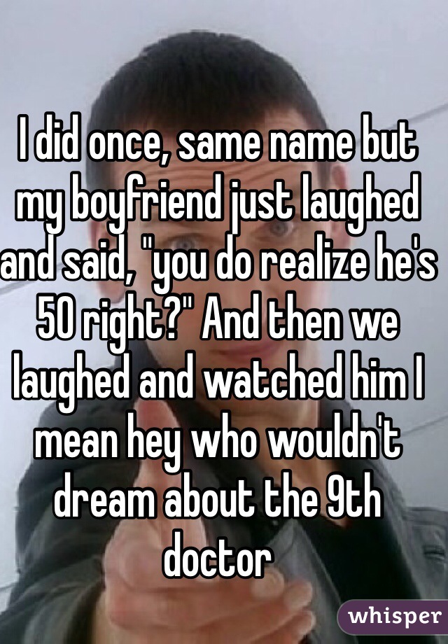 I did once, same name but my boyfriend just laughed and said, "you do realize he's 50 right?" And then we laughed and watched him I mean hey who wouldn't dream about the 9th doctor  