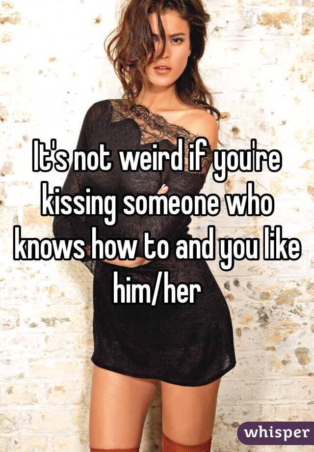 It's not weird if you're kissing someone who knows how to and you like him/her