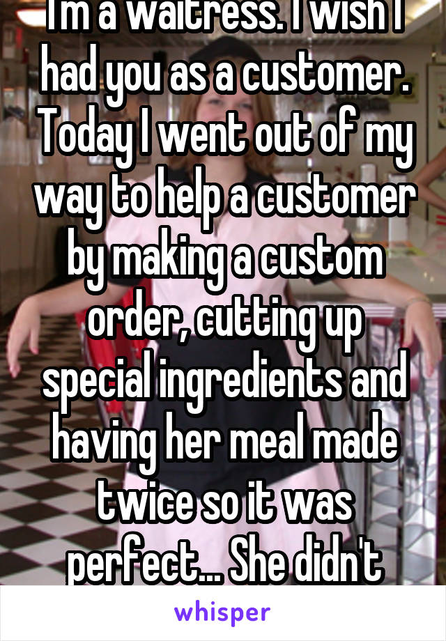 I'm a waitress. I wish I had you as a customer. Today I went out of my way to help a customer by making a custom order, cutting up special ingredients and having her meal made twice so it was perfect... She didn't leave a tip.
