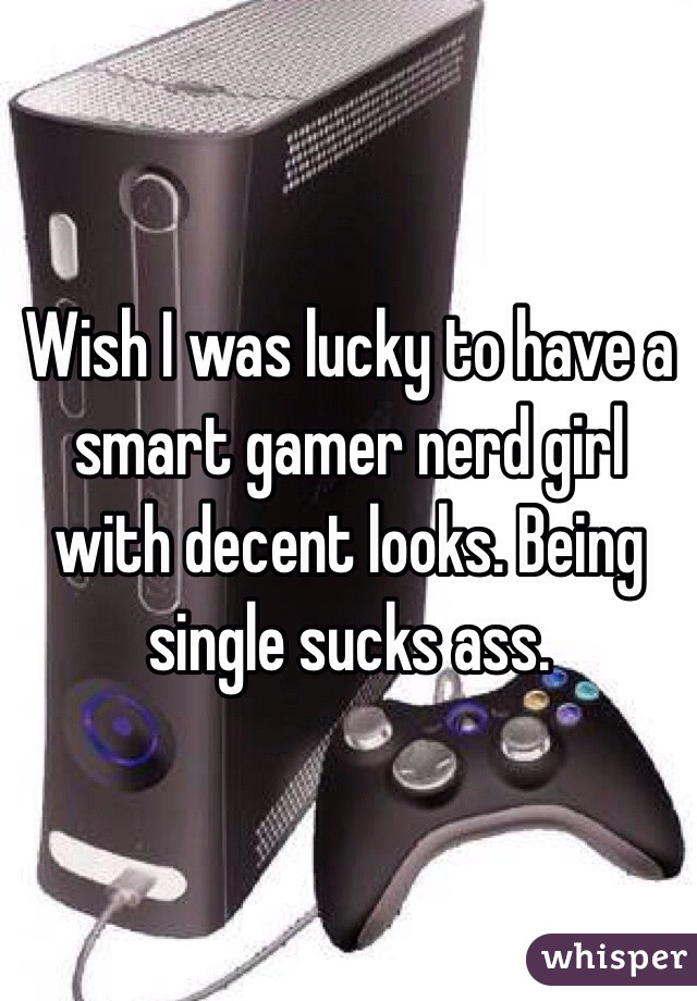 Wish I was lucky to have a smart gamer nerd girl with decent looks. Being single sucks ass. 