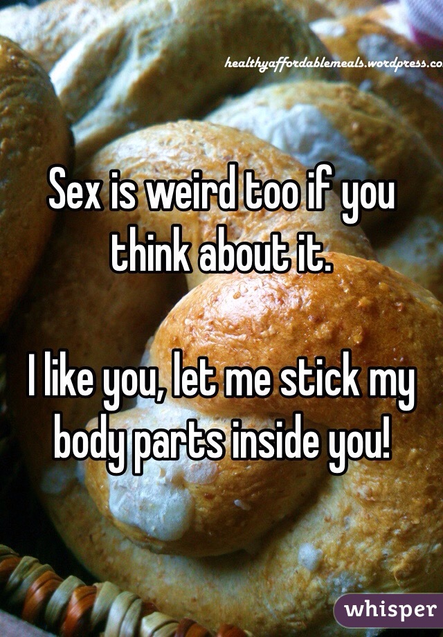 Sex is weird too if you think about it.

I like you, let me stick my body parts inside you!