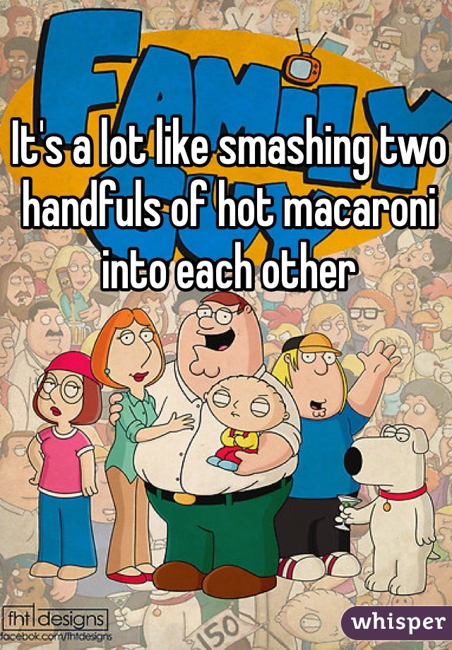 It's a lot like smashing two handfuls of hot macaroni into each other 