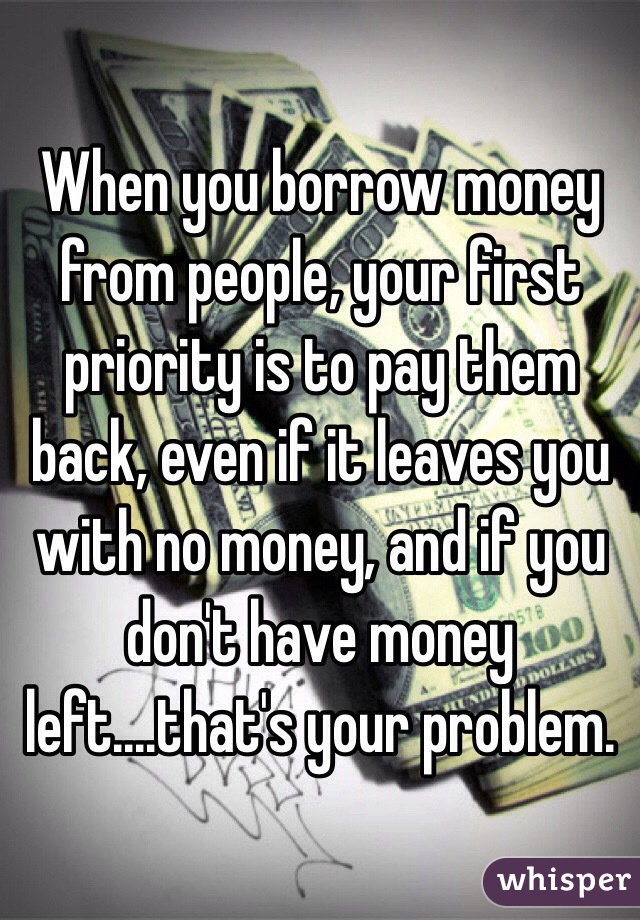 When you borrow money from people, your first priority is to pay them back, even if it leaves you with no money, and if you don't have money left....that's your problem. 