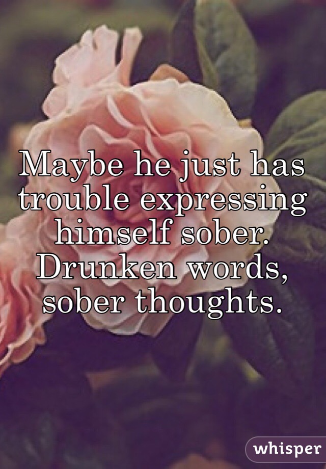 Maybe he just has trouble expressing himself sober. Drunken words, sober thoughts. 
