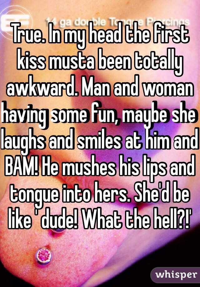 True. In my head the first kiss musta been totally awkward. Man and woman having some fun, maybe she laughs and smiles at him and BAM! He mushes his lips and tongue into hers. She'd be like ' dude! What the hell?!'