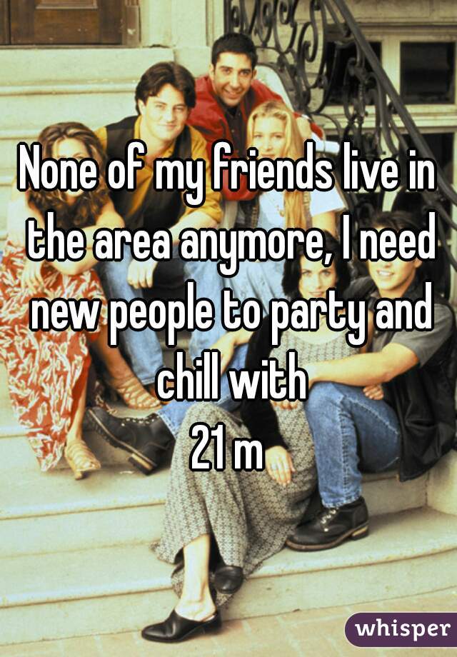 None of my friends live in the area anymore, I need new people to party and chill with
21 m
