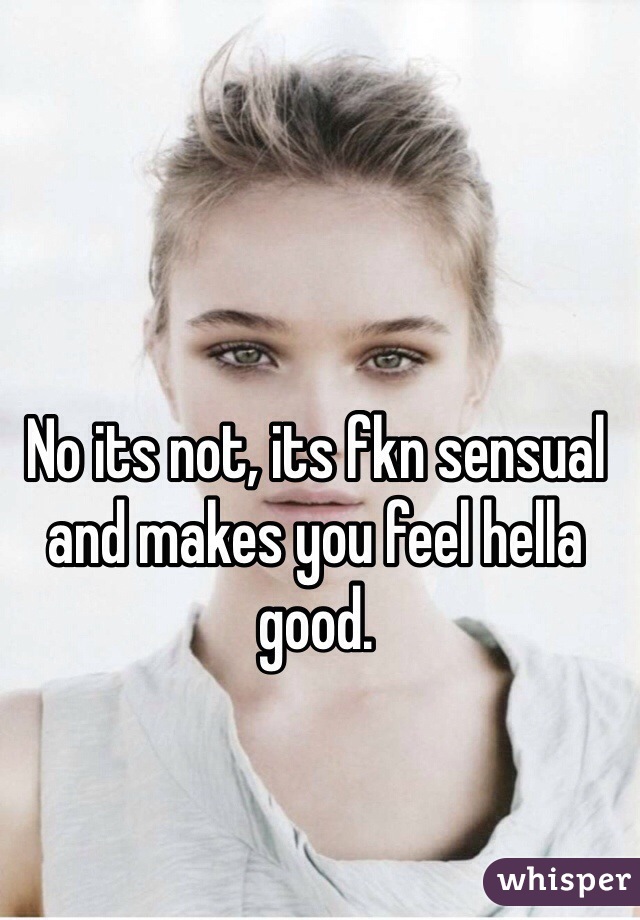 No its not, its fkn sensual and makes you feel hella good.