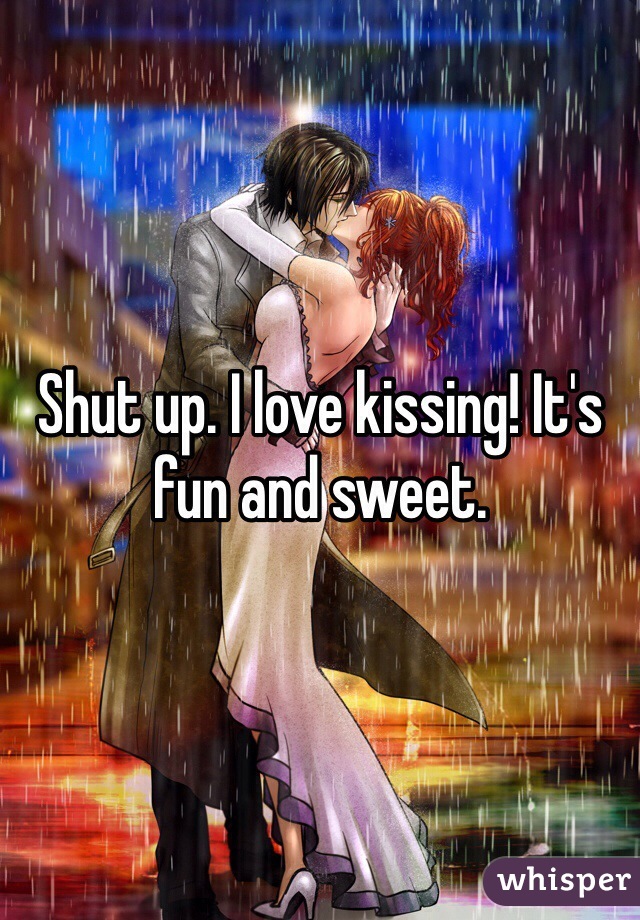 Shut up. I love kissing! It's fun and sweet.