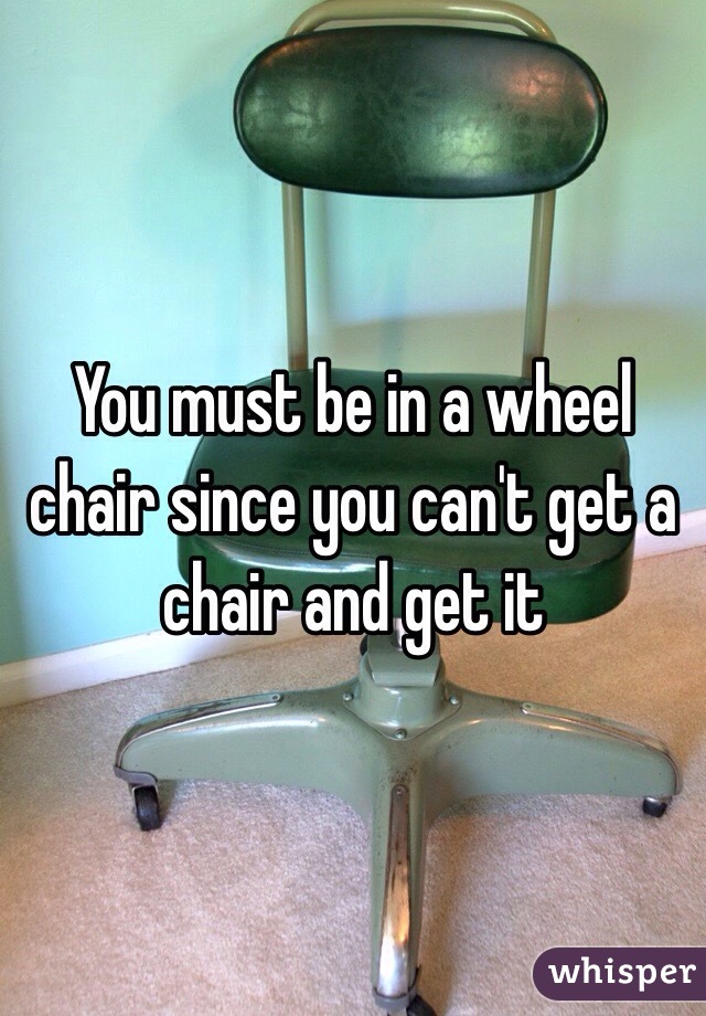 You must be in a wheel chair since you can't get a chair and get it 