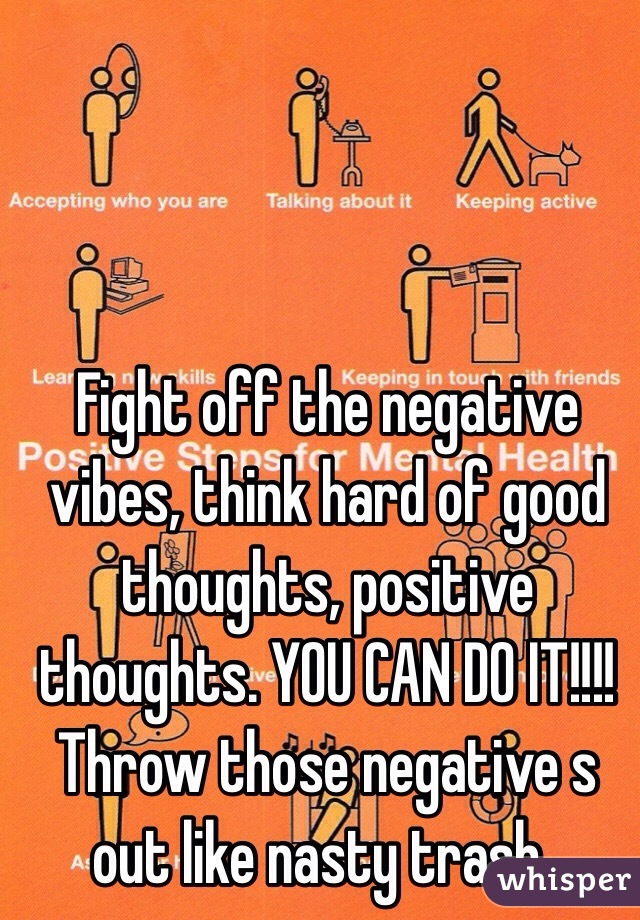 Fight off the negative vibes, think hard of good thoughts, positive thoughts. YOU CAN DO IT!!!! Throw those negative s out like nasty trash..