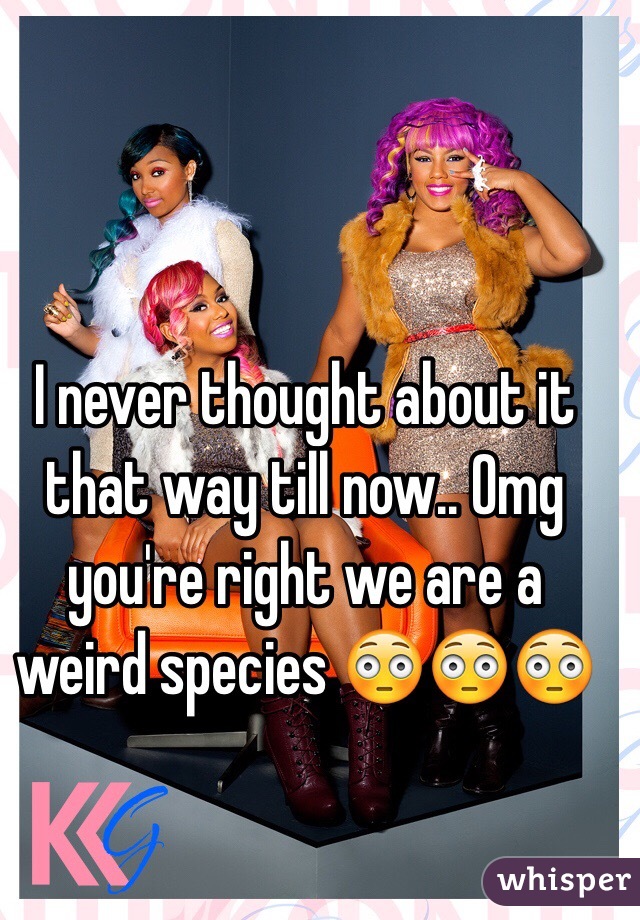 I never thought about it that way till now.. Omg you're right we are a weird species 😳😳😳