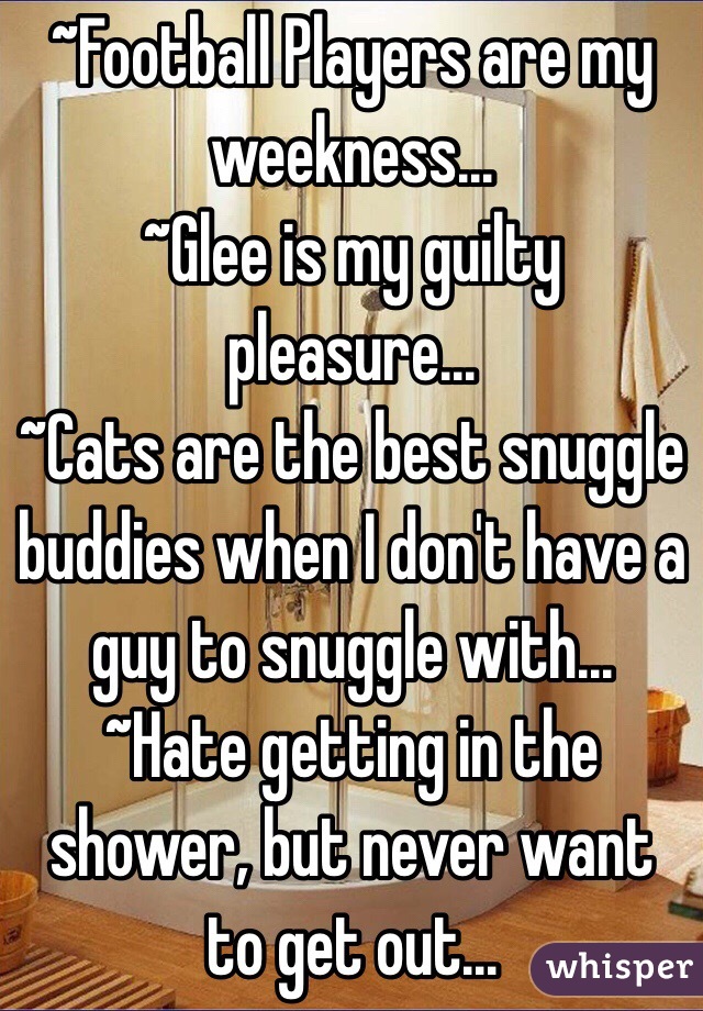 ~Football Players are my weekness... 
~Glee is my guilty pleasure...
~Cats are the best snuggle buddies when I don't have a guy to snuggle with...
~Hate getting in the shower, but never want to get out...