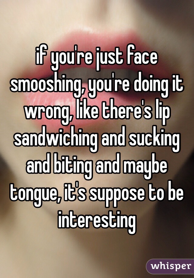 if you're just face smooshing, you're doing it wrong, like there's lip sandwiching and sucking and biting and maybe tongue, it's suppose to be interesting 