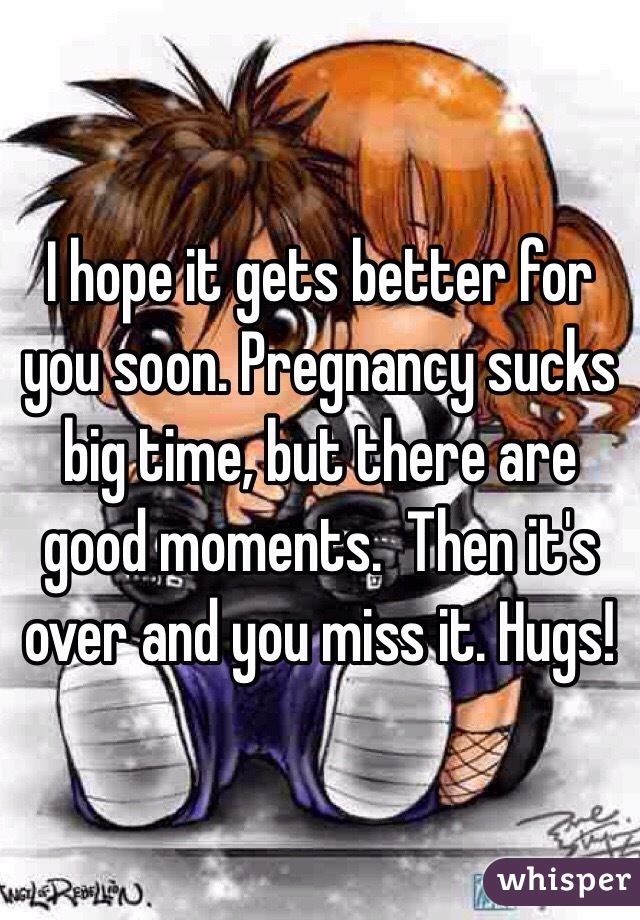 I hope it gets better for you soon. Pregnancy sucks big time, but there are good moments.  Then it's over and you miss it. Hugs!