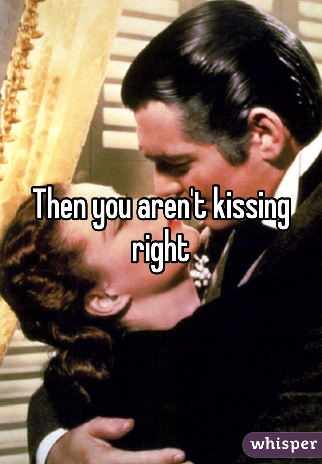 Then you aren't kissing right 