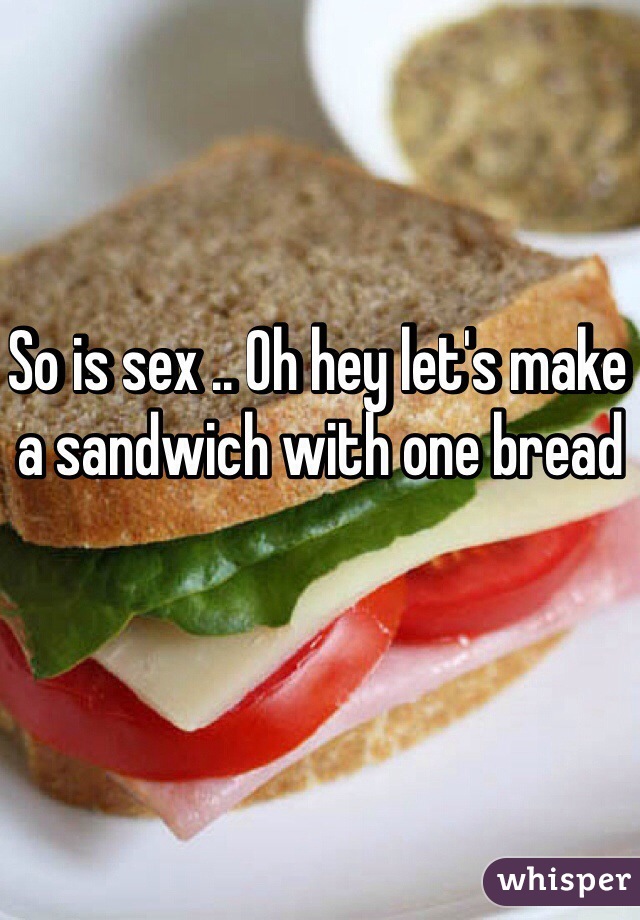 So is sex .. Oh hey let's make a sandwich with one bread 