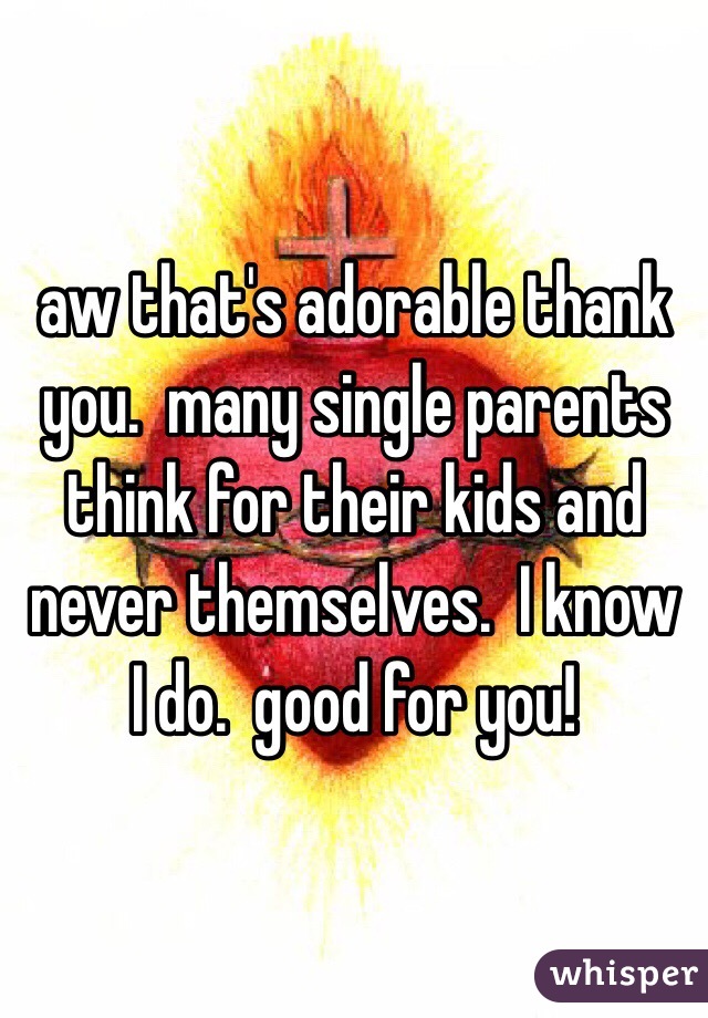 aw that's adorable thank
you.  many single parents think for their kids and never themselves.  I know I do.  good for you! 