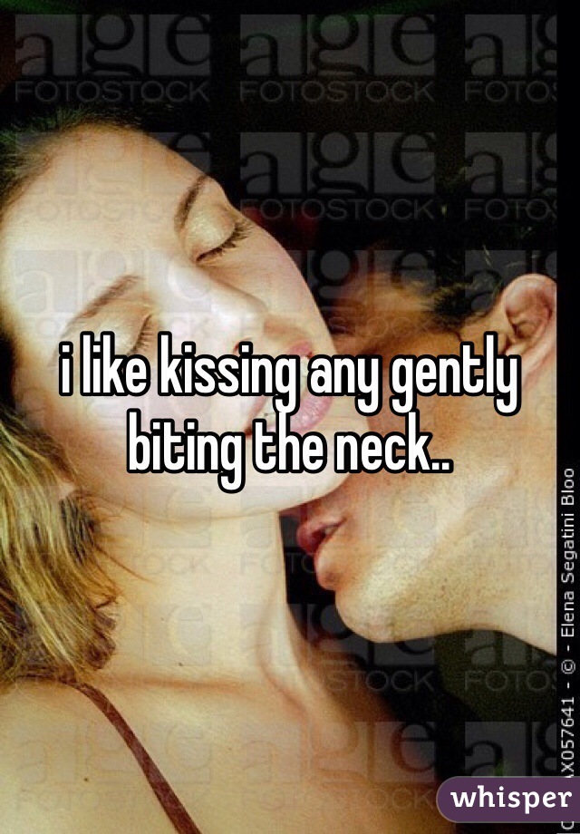 i like kissing any gently biting the neck..