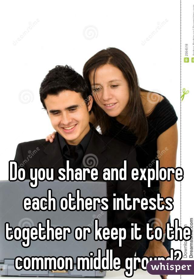 Do you share and explore each others intrests together or keep it to the common middle ground?