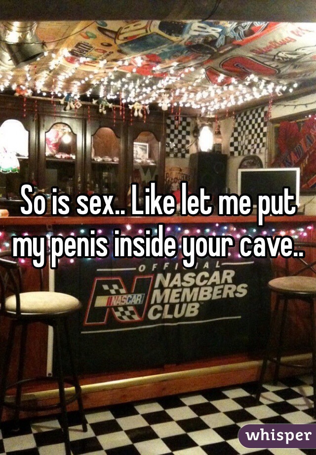 So is sex.. Like let me put my penis inside your cave..