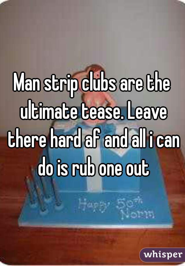 Man strip clubs are the ultimate tease. Leave there hard af and all i can do is rub one out