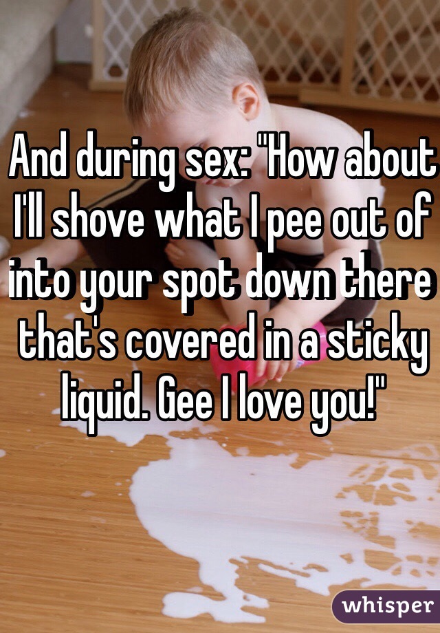 And during sex: "How about I'll shove what I pee out of into your spot down there that's covered in a sticky liquid. Gee I love you!"