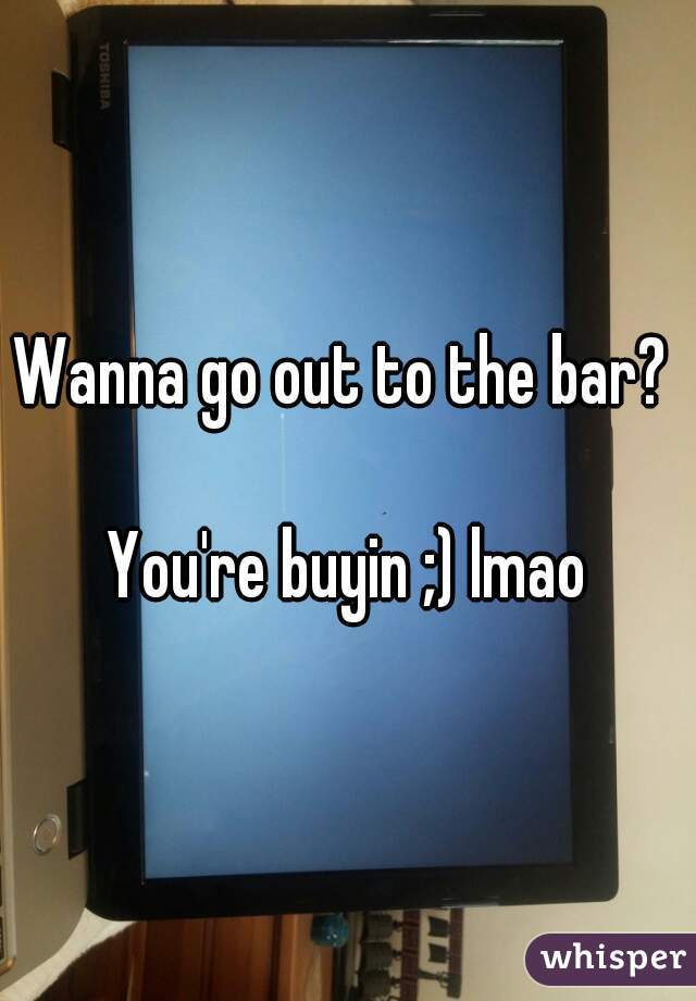 Wanna go out to the bar? 

You're buyin ;) lmao