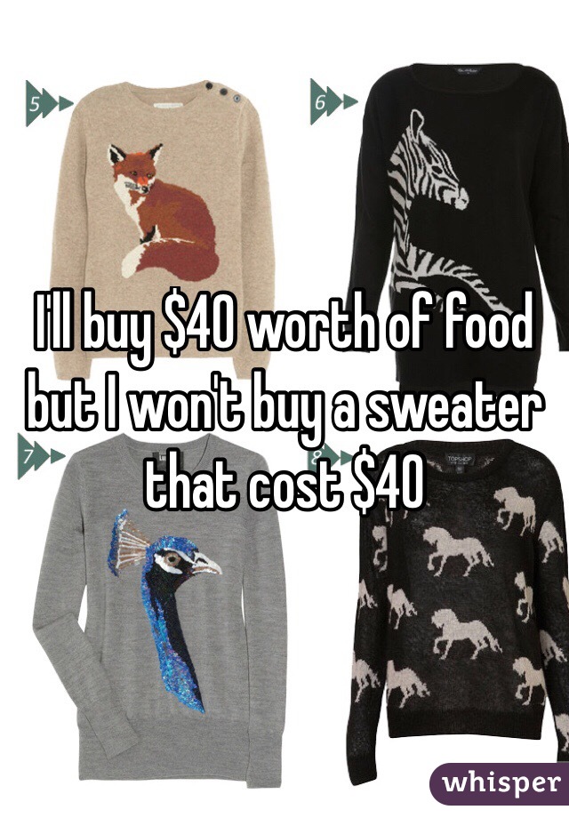 I'll buy $40 worth of food
but I won't buy a sweater that cost $40 