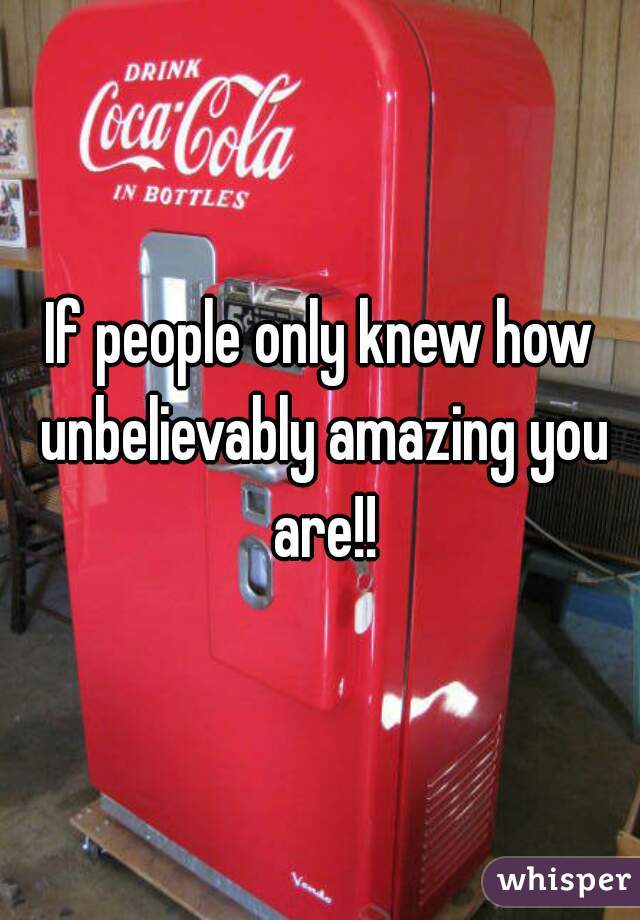 If people only knew how unbelievably amazing you are!!