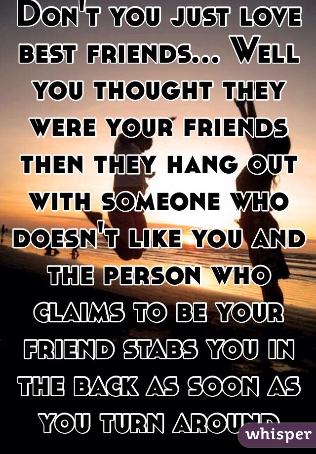 Don't you just love best friends... Well you thought they were your friends then they hang out with someone who doesn't like you and the person who claims to be your friend stabs you in the back as soon as you turn around  