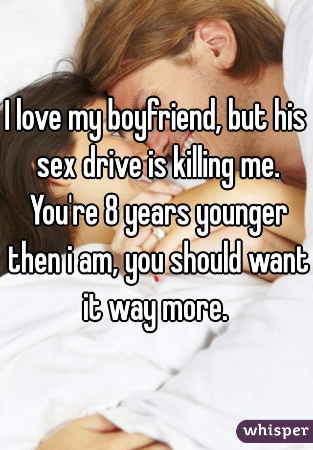 I love my boyfriend, but his sex drive is killing me. You're 8 years younger then i am, you should want it way more. 