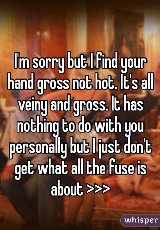 I'm sorry but I find your hand gross not hot. It's all veiny and gross. It has nothing to do with you personally but I just don't get what all the fuse is about >>>