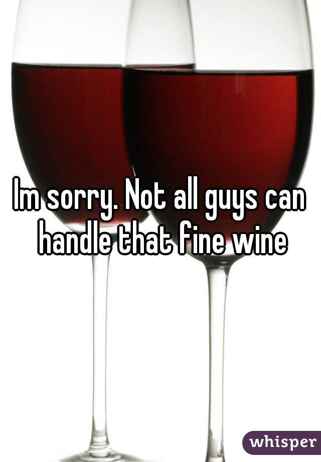 Im sorry. Not all guys can handle that fine wine