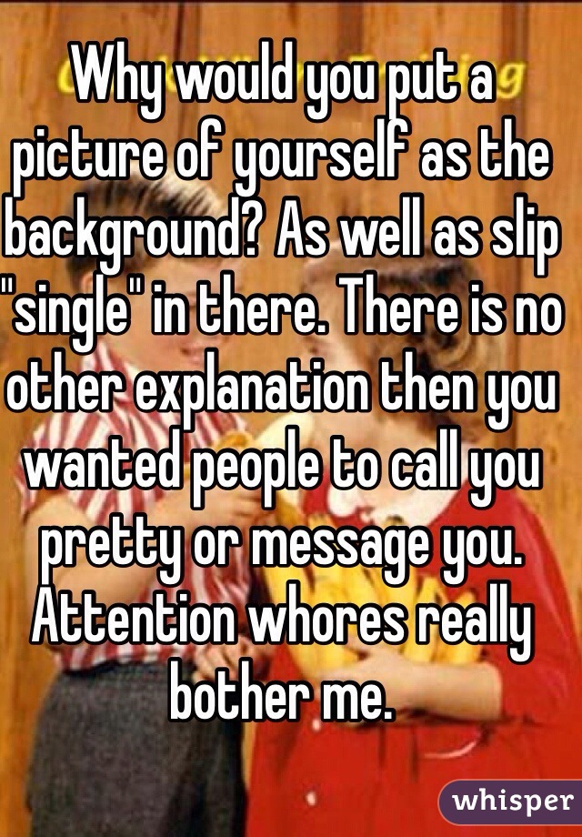 Why would you put a picture of yourself as the background? As well as slip "single" in there. There is no other explanation then you wanted people to call you pretty or message you. Attention whores really bother me. 